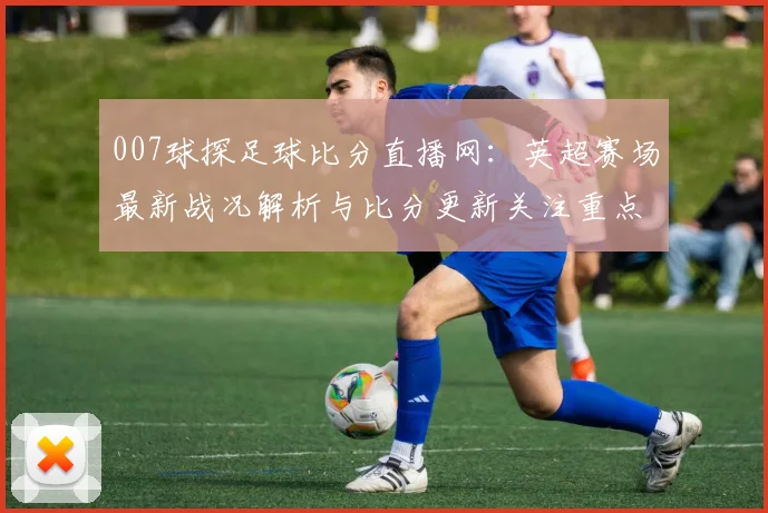 007球探足球比分直播网：英超赛场最新战况解析与比分更新关注重点