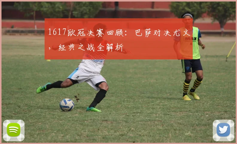 1617欧冠决赛回顾：巴萨对决尤文，经典之战全解析