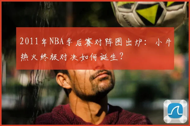 2011年NBA季后赛对阵图出炉：小牛热火终极对决如何诞生？