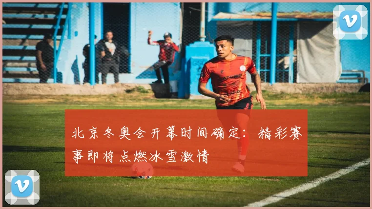 北京冬奥会开幕时间确定：精彩赛事即将点燃冰雪激情