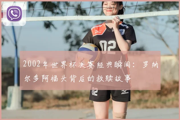 2002年世界杯决赛经典瞬间：罗纳尔多阿福头背后的救赎故事