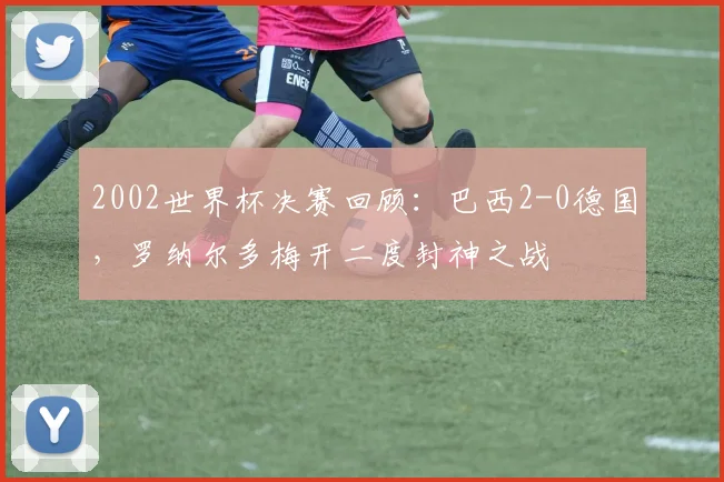 2002世界杯决赛回顾：巴西2-0德国，罗纳尔多梅开二度封神之战