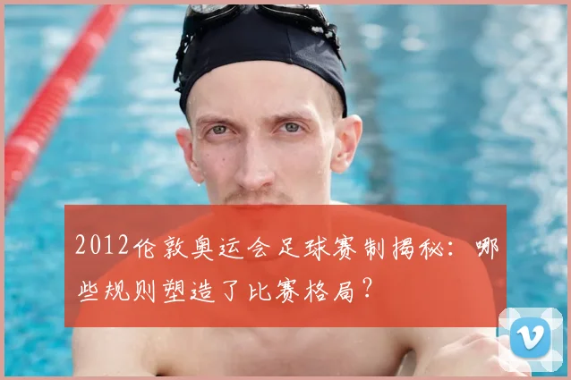 2012伦敦奥运会足球赛制揭秘：哪些规则塑造了比赛格局？