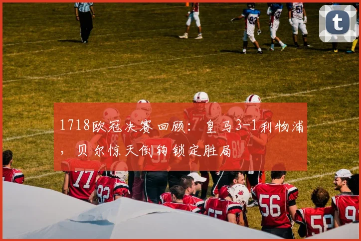 1718欧冠决赛回顾：皇马3-1利物浦，贝尔惊天倒钩锁定胜局