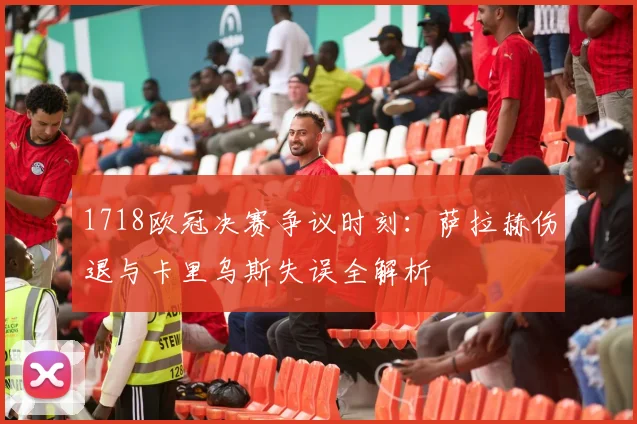1718欧冠决赛争议时刻：萨拉赫伤退与卡里乌斯失误全解析