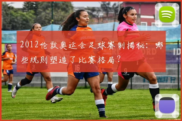2012伦敦奥运会足球赛制揭秘：哪些规则塑造了比赛格局？
