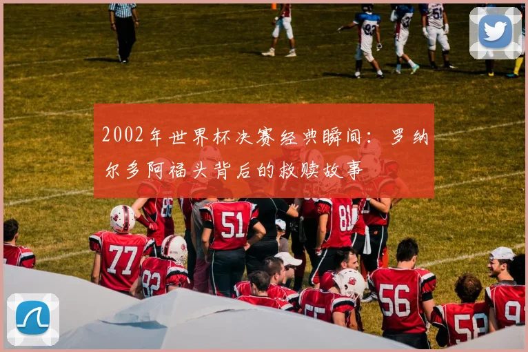 2002年世界杯决赛经典瞬间：罗纳尔多阿福头背后的救赎故事