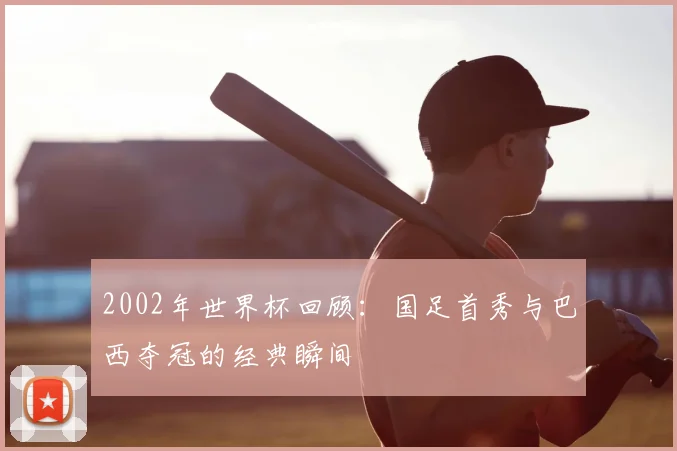 2002年世界杯回顾：国足首秀与巴西夺冠的经典瞬间