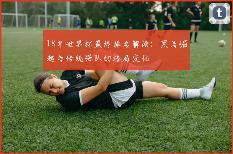 18年世界杯最终排名解读：黑马崛起与传统强队的格局变化