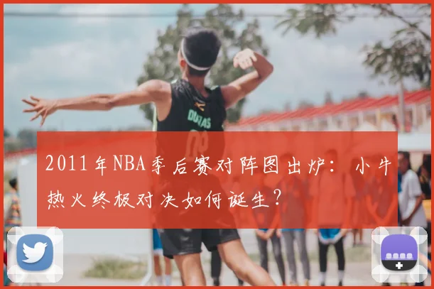 2011年NBA季后赛对阵图出炉：小牛热火终极对决如何诞生？