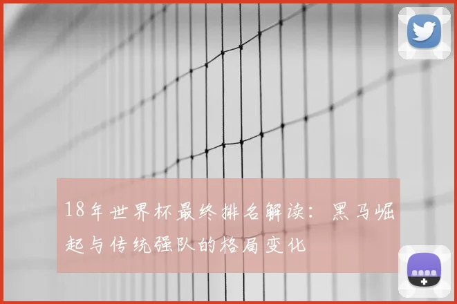 18年世界杯最终排名解读：黑马崛起与传统强队的格局变化