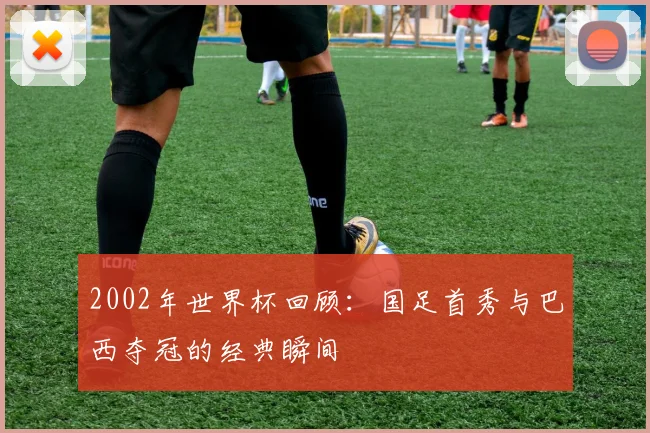 2002年世界杯回顾：国足首秀与巴西夺冠的经典瞬间