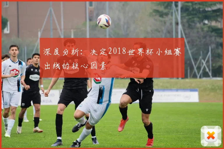 深度分析:决定2018世界杯小组赛出线的核心因素