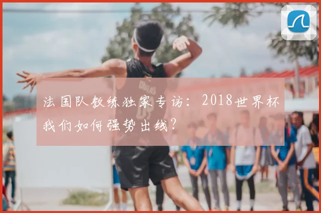 法国队教练独家专访：2018世界杯我们如何强势出线？