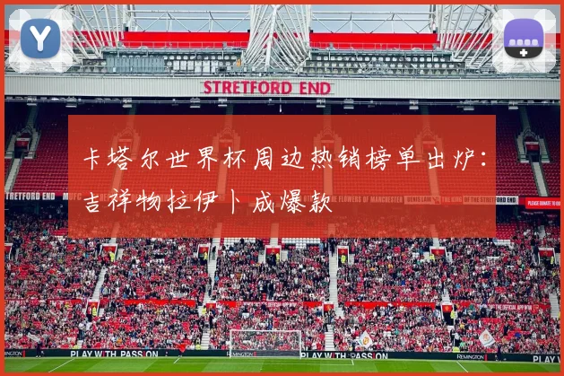 卡塔尔世界杯周边热销榜单出炉:吉祥物拉伊卜成爆款