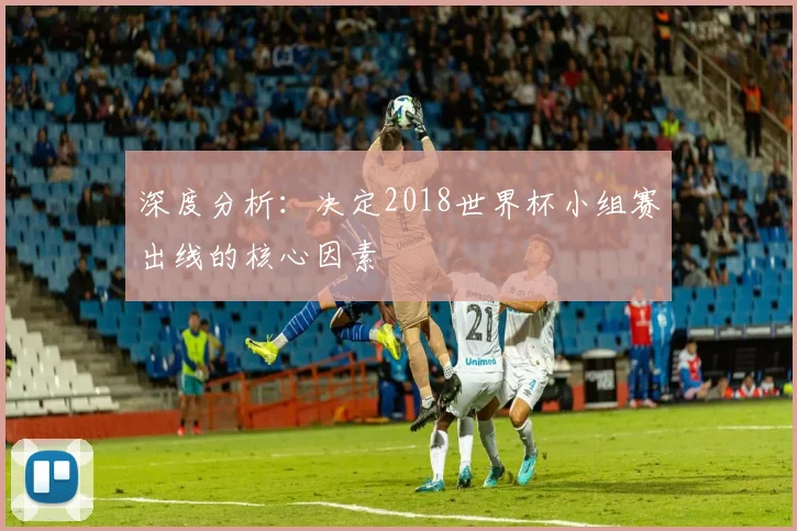 深度分析:决定2018世界杯小组赛出线的核心因素