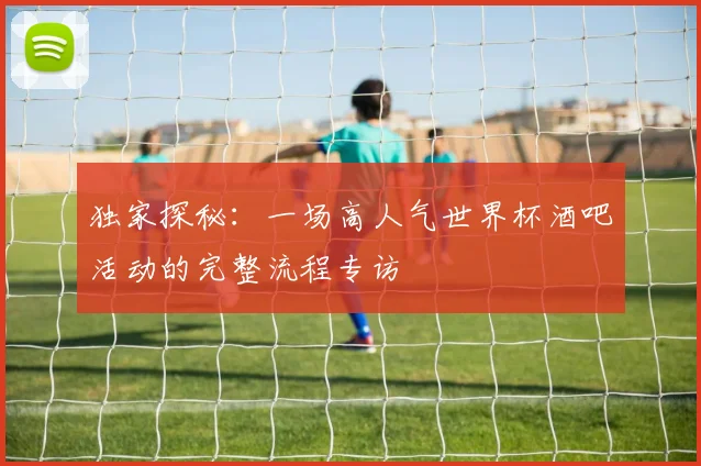 独家探秘:一场高人气世界杯酒吧活动的完整流程专访