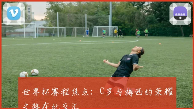 世界杯赛程焦点：C罗与梅西的荣耀之路在此交汇