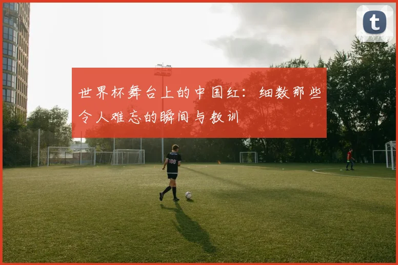 世界杯舞台上的中国红:细数那些令人难忘的瞬间与教训