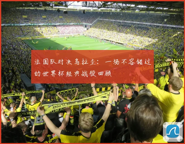 法国队对决乌拉圭：一场不容错过的世界杯经典战役回顾