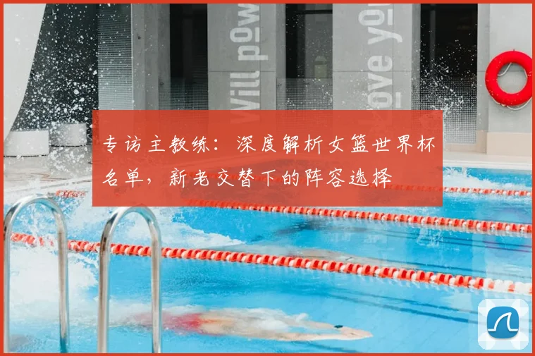 专访主教练:深度解析女篮世界杯名单,新老交替下的阵容选择