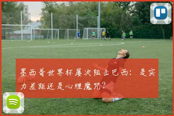 墨西哥世界杯屡次阻击巴西：是实力差距还是心理魔咒？