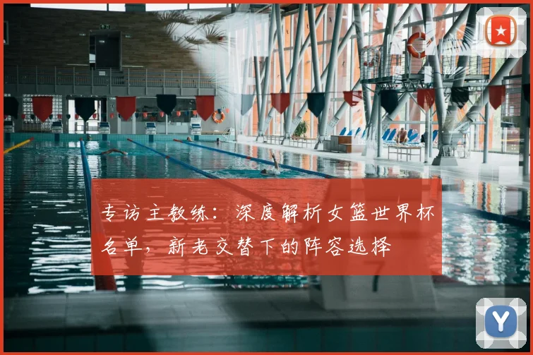 专访主教练:深度解析女篮世界杯名单,新老交替下的阵容选择